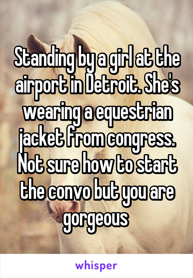 Standing by a girl at the airport in Detroit. She's wearing a equestrian jacket from congress. Not sure how to start the convo but you are gorgeous 