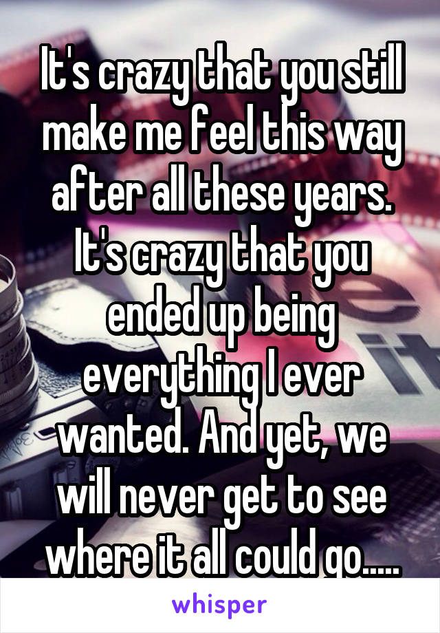 It's crazy that you still make me feel this way after all these years. It's crazy that you ended up being everything I ever wanted. And yet, we will never get to see where it all could go.....