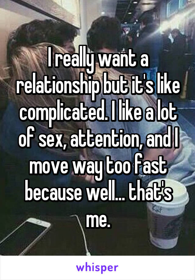 I really want a relationship but it's like complicated. I like a lot of sex, attention, and I move way too fast because well... that's me.