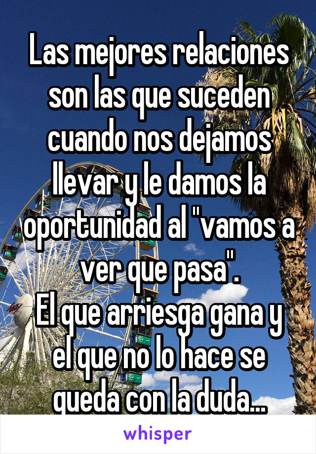 Las mejores relaciones son las que suceden cuando nos dejamos llevar y le damos la oportunidad al "vamos a ver que pasa".
El que arriesga gana y el que no lo hace se queda con la duda...