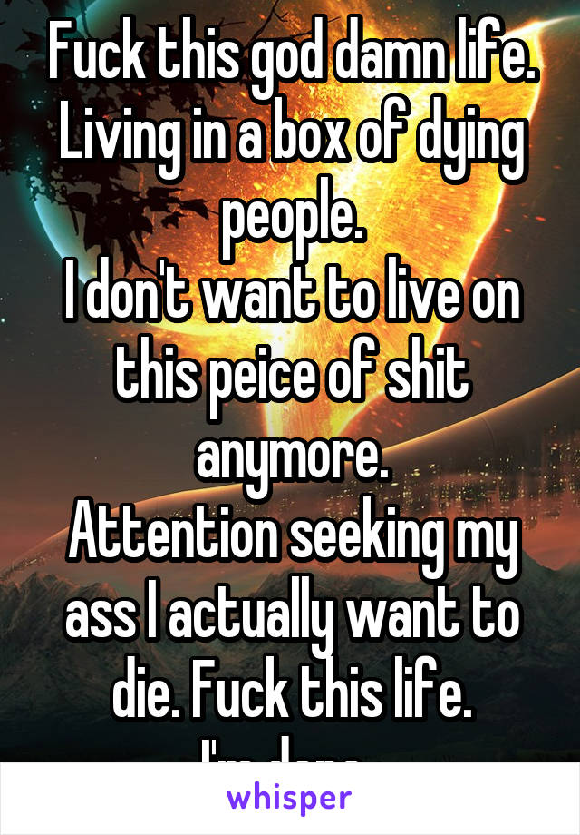 Fuck this god damn life. Living in a box of dying people.
I don't want to live on this peice of shit anymore.
Attention seeking my ass I actually want to die. Fuck this life.
I'm done. 