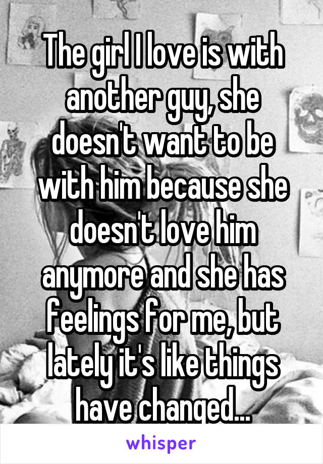 The girl I love is with another guy, she doesn't want to be with him because she doesn't love him anymore and she has feelings for me, but lately it's like things have changed...