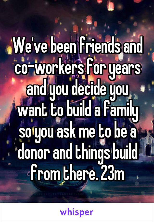 We've been friends and co-workers for years and you decide you want to build a family so you ask me to be a donor and things build from there. 23m