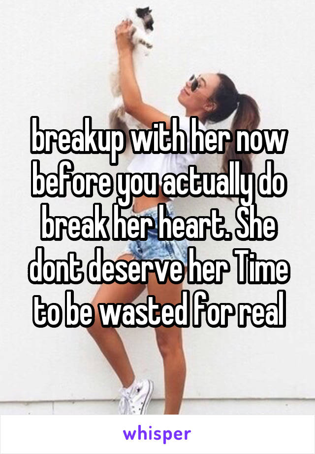 breakup with her now before you actually do break her heart. She dont deserve her Time to be wasted for real