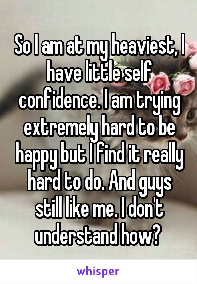 So I am at my heaviest, I have little self confidence. I am trying extremely hard to be happy but I find it really hard to do. And guys still like me. I don't understand how? 