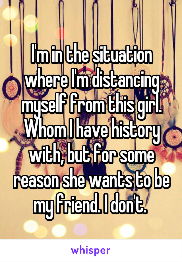 I'm in the situation where I'm distancing myself from this girl. Whom I have history with, but for some reason she wants to be my friend. I don't. 