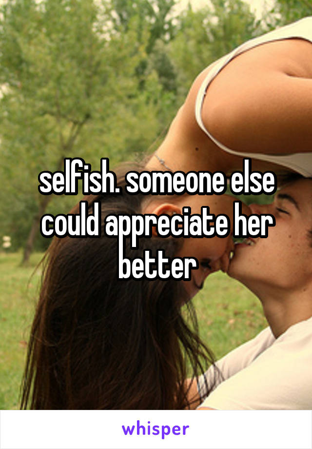 selfish. someone else could appreciate her better