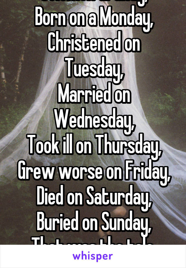 Solomon Grundy,
Born on a Monday,
Christened on Tuesday,
Married on Wednesday,
Took ill on Thursday,
Grew worse on Friday,
Died on Saturday,
Buried on Sunday,
That was the tale,
Of Solomon Grundy.