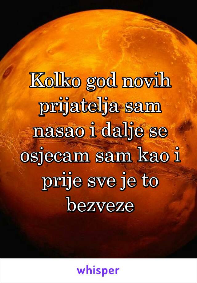 Kolko god novih prijatelja sam nasao i dalje se osjecam sam kao i prije sve je to bezveze