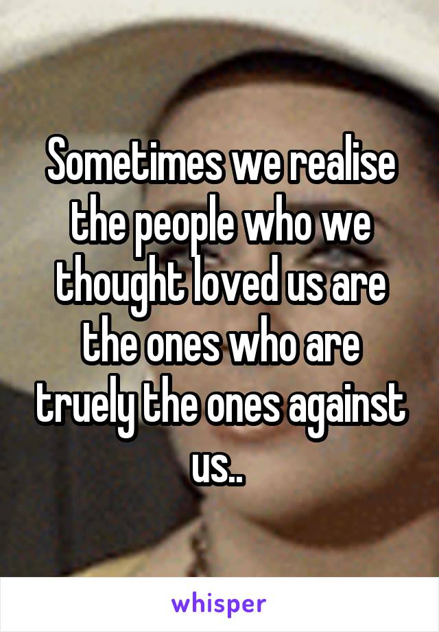 Sometimes we realise the people who we thought loved us are the ones who are truely the ones against us.. 