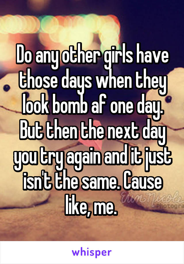 Do any other girls have those days when they look bomb af one day. But then the next day you try again and it just isn't the same. Cause like, me. 