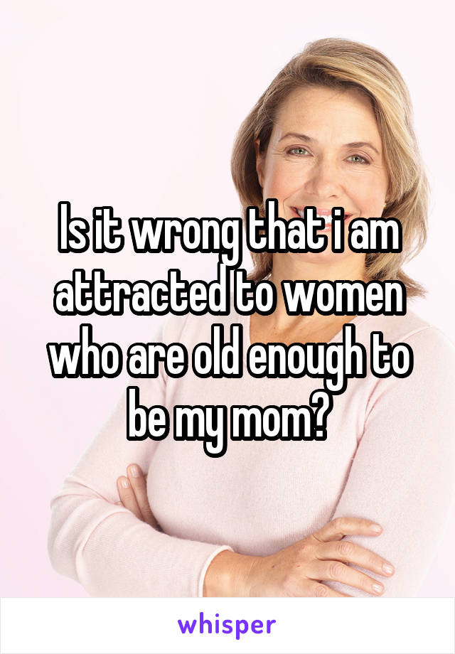 Is it wrong that i am attracted to women who are old enough to be my mom?