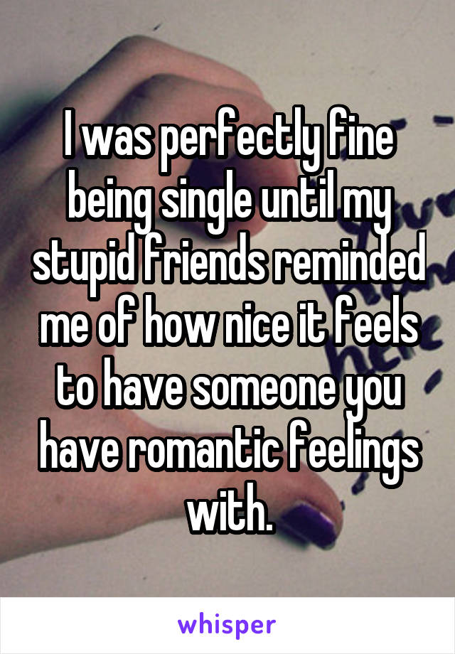 I was perfectly fine being single until my stupid friends reminded me of how nice it feels to have someone you have romantic feelings with.