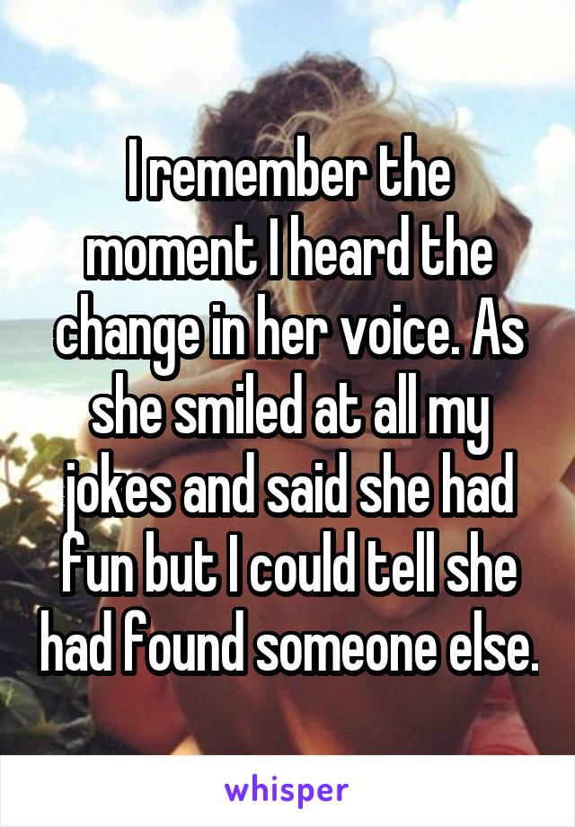 I remember the moment I heard the change in her voice. As she smiled at all my jokes and said she had fun but I could tell she had found someone else.