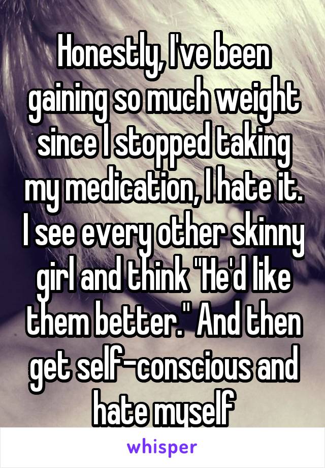 Honestly, I've been gaining so much weight since I stopped taking my medication, I hate it. I see every other skinny girl and think "He'd like them better." And then get self-conscious and hate myself