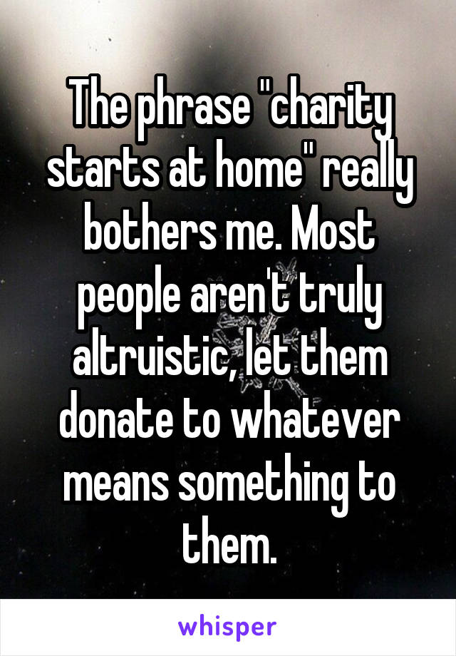 The phrase "charity starts at home" really bothers me. Most people aren't truly altruistic, let them donate to whatever means something to them.