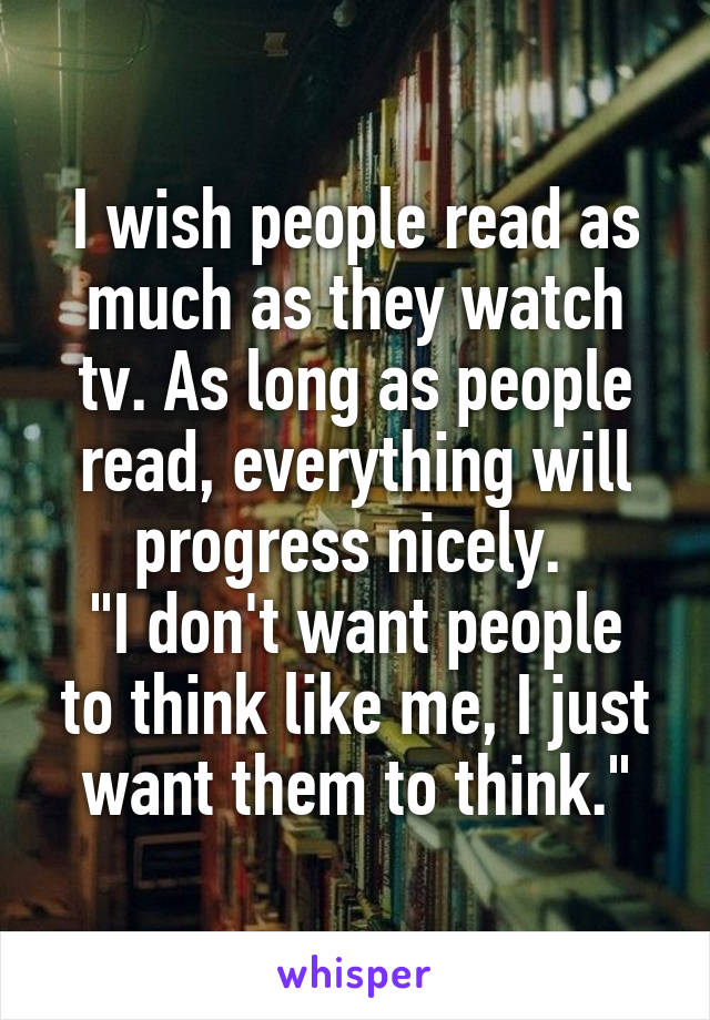 I wish people read as much as they watch tv. As long as people read, everything will progress nicely. 
"I don't want people to think like me, I just want them to think."