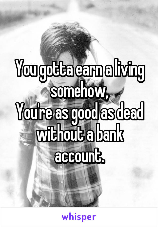 You gotta earn a living somehow,
You're as good as dead without a bank account.