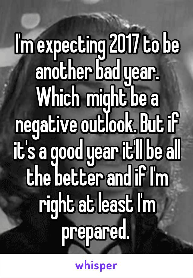 I'm expecting 2017 to be another bad year. Which  might be a negative outlook. But if it's a good year it'll be all the better and if I'm right at least I'm prepared. 