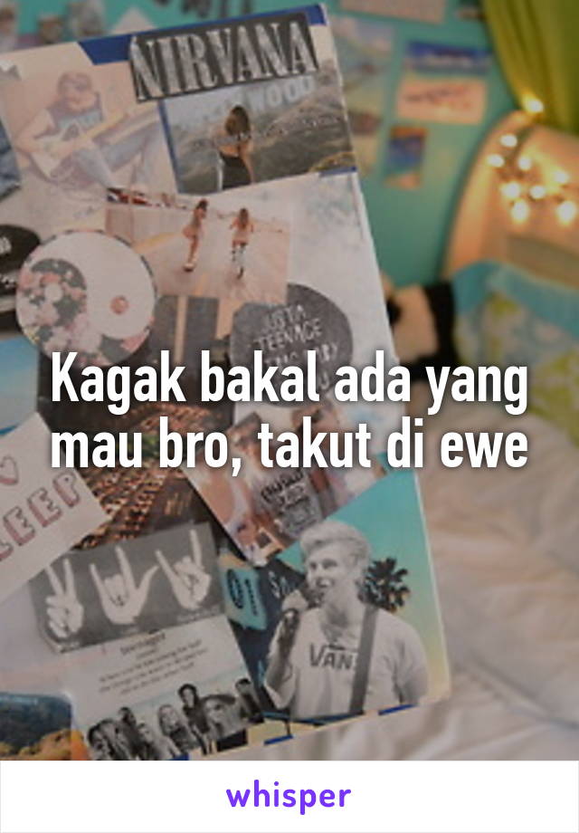 Kagak bakal ada yang mau bro, takut di ewe