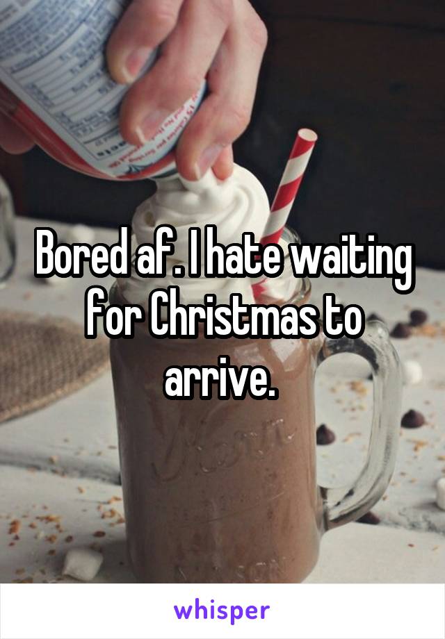 Bored af. I hate waiting for Christmas to arrive. 