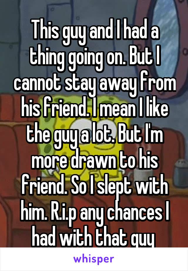 This guy and I had a thing going on. But I cannot stay away from his friend. I mean I like the guy a lot. But I'm more drawn to his friend. So I slept with him. R.i.p any chances I had with that guy 