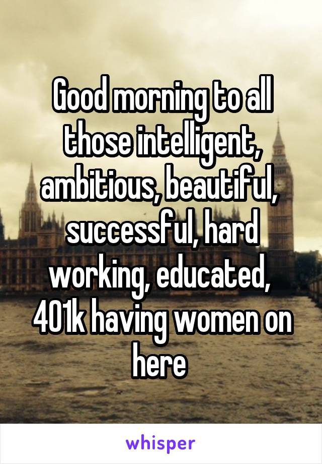 Good morning to all those intelligent, ambitious, beautiful,  successful, hard working, educated,  401k having women on here 