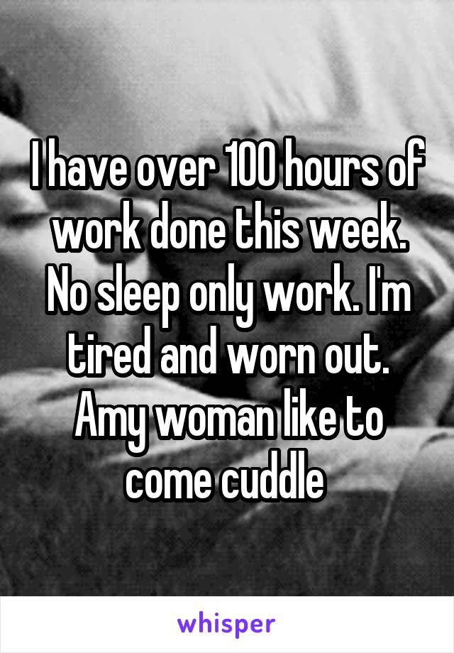 I have over 100 hours of work done this week. No sleep only work. I'm tired and worn out. Amy woman like to come cuddle 