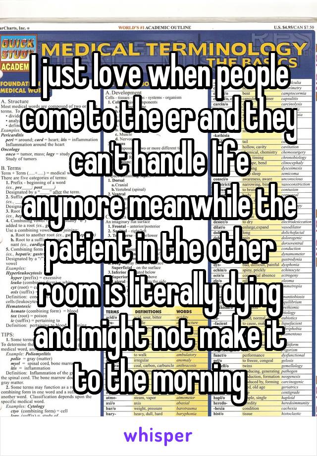 I just love when people come to the er and they can't handle life anymore meanwhile the patient in the other room is literally dying and might not make it to the morning
