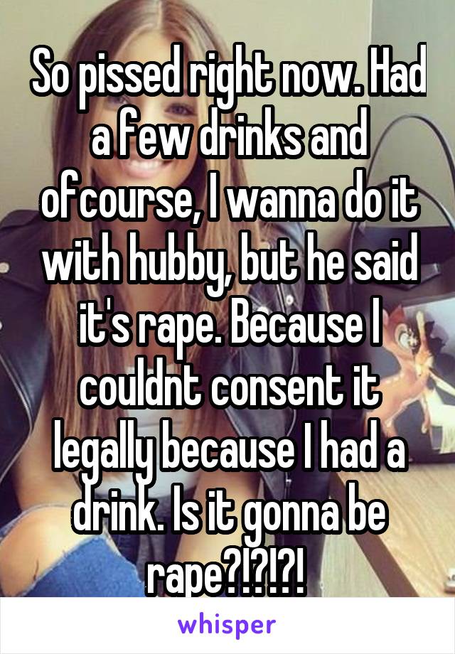 So pissed right now. Had a few drinks and ofcourse, I wanna do it with hubby, but he said it's rape. Because I couldnt consent it legally because I had a drink. Is it gonna be rape?!?!?! 