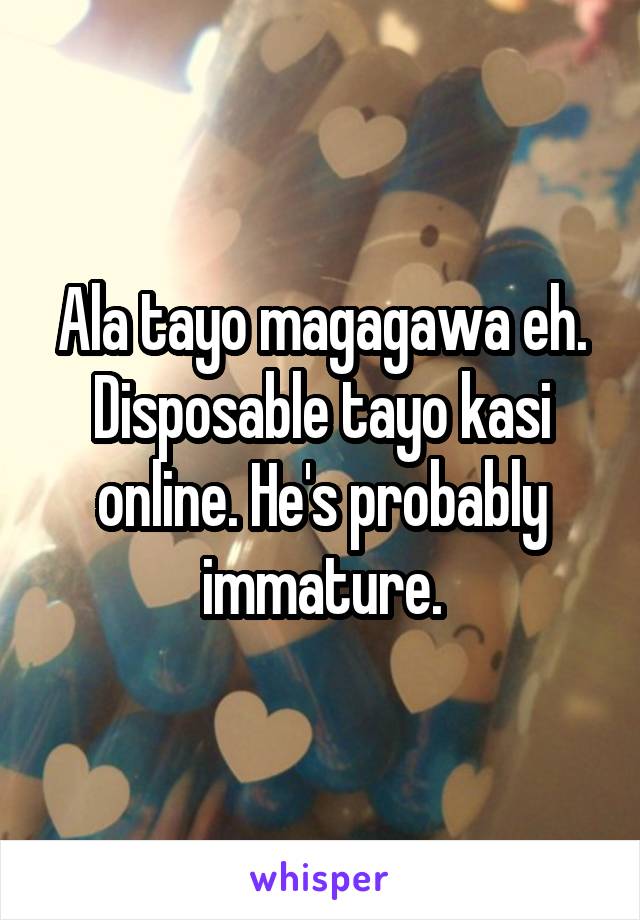 Ala tayo magagawa eh. Disposable tayo kasi online. He's probably immature.