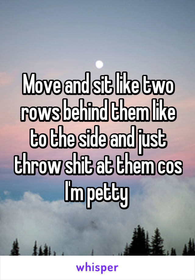 Move and sit like two rows behind them like to the side and just throw shit at them cos I'm petty 