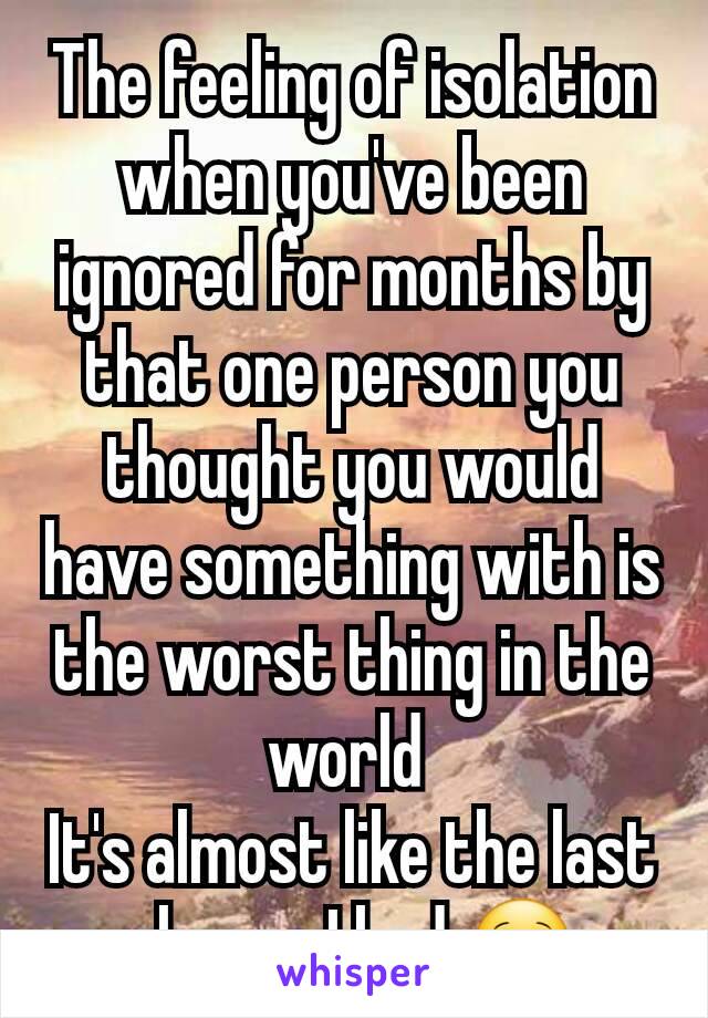 The feeling of isolation when you've been ignored for months by that one person you thought you would have something with is the worst thing in the world 
It's almost like the last chance I had 🙁