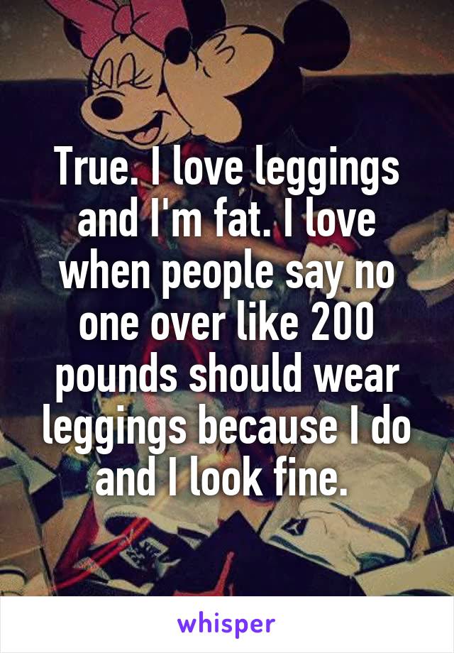 True. I love leggings and I'm fat. I love when people say no one over like 200 pounds should wear leggings because I do and I look fine. 