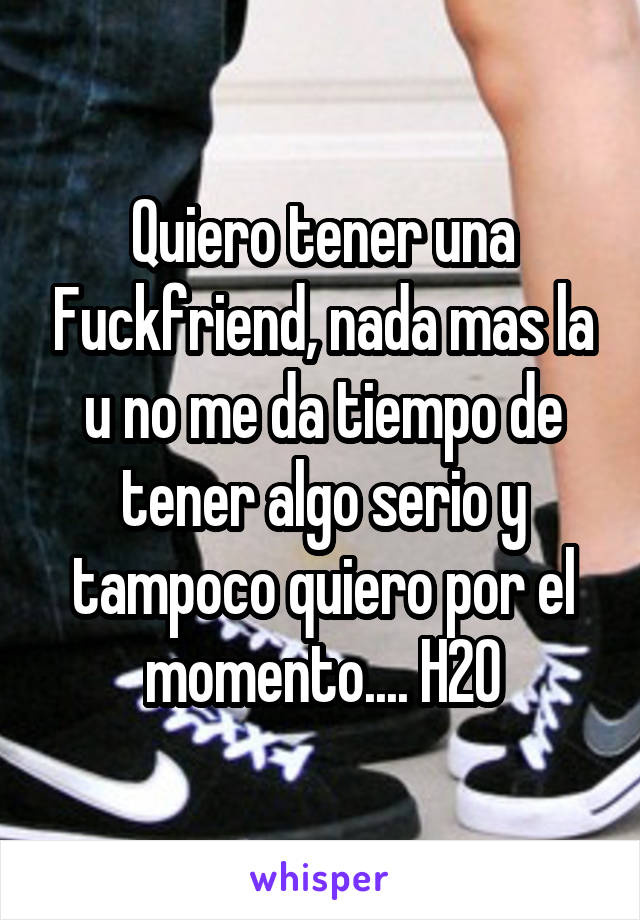 Quiero tener una Fuckfriend, nada mas la u no me da tiempo de tener algo serio y tampoco quiero por el momento.... H20