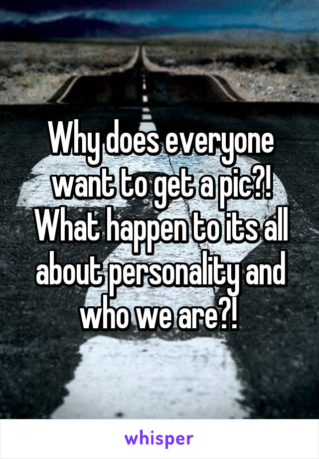 Why does everyone want to get a pic?! What happen to its all about personality and who we are?! 