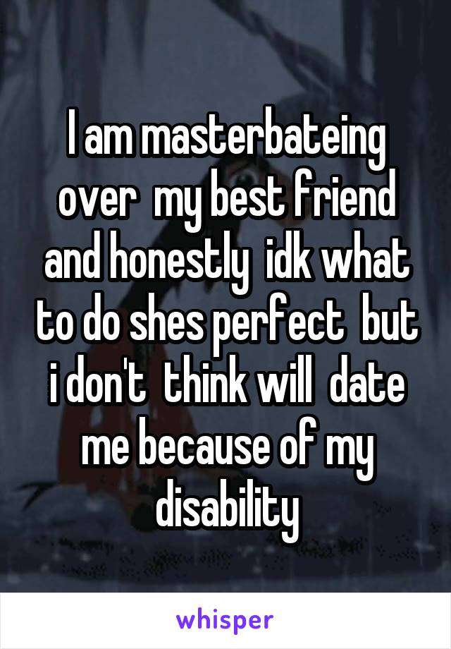 I am masterbateing over  my best friend and honestly  idk what to do shes perfect  but i don't  think will  date me because of my disability