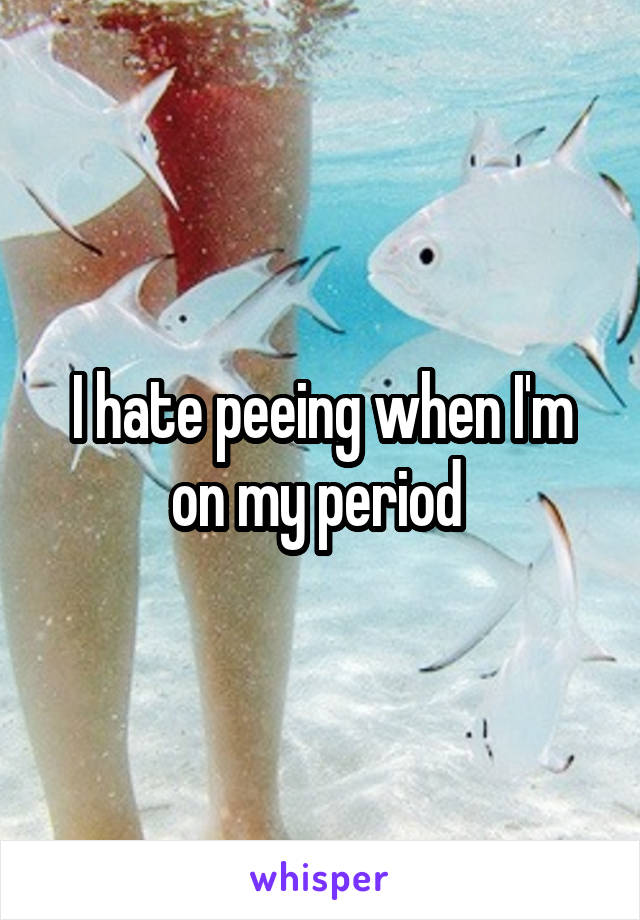 I hate peeing when I'm on my period 