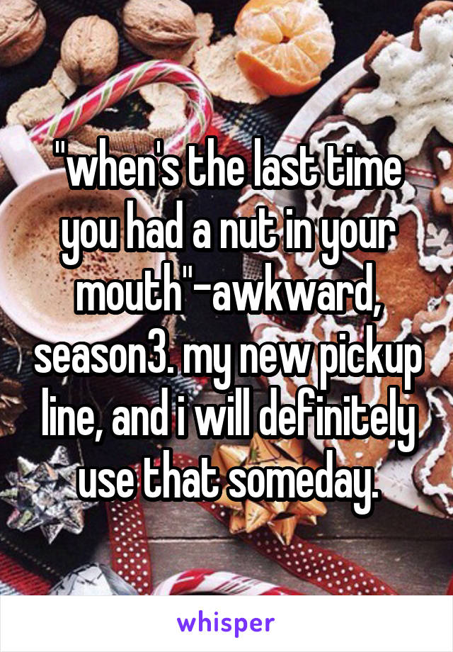 "when's the last time you had a nut in your mouth"-awkward, season3. my new pickup line, and i will definitely use that someday.