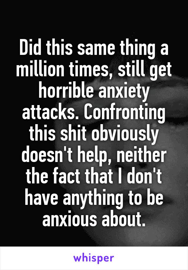 Did this same thing a million times, still get horrible anxiety attacks. Confronting this shit obviously doesn't help, neither the fact that I don't have anything to be anxious about.