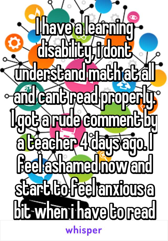 I have a learning disability, i dont understand math at all and cant read properly. I got a rude comment by a teacher 4 days ago. I feel ashamed now and start to feel anxious a bit when i have to read