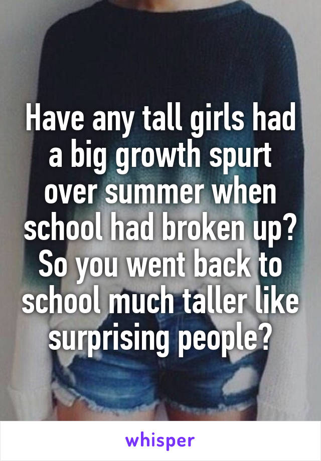 Have any tall girls had a big growth spurt over summer when school had broken up? So you went back to school much taller like surprising people?