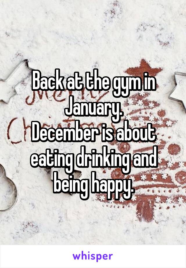 Back at the gym in January.
December is about eating drinking and being happy.