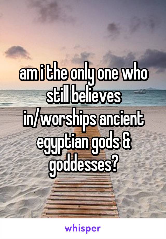 am i the only one who still believes in/worships ancient egyptian gods & goddesses?