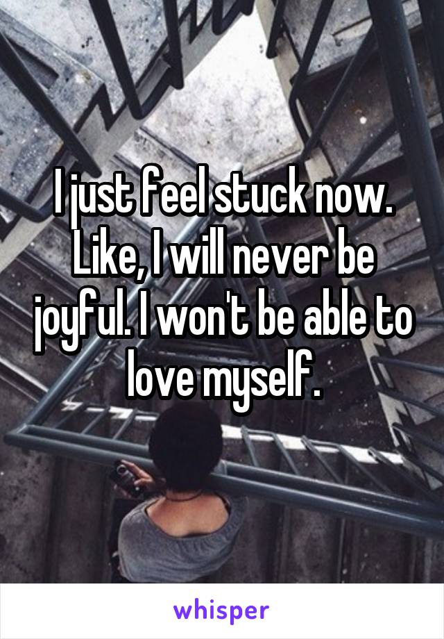 I just feel stuck now. Like, I will never be joyful. I won't be able to love myself.
