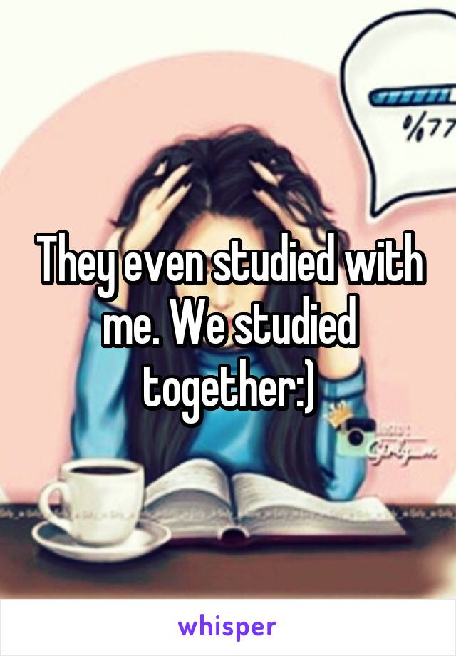 They even studied with me. We studied together:)