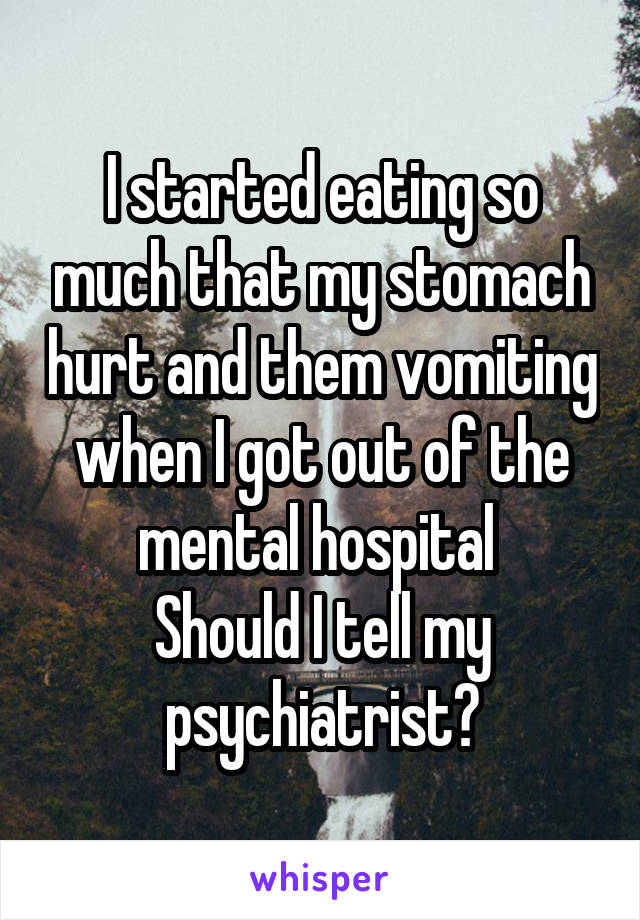 I started eating so much that my stomach hurt and them vomiting when I got out of the mental hospital 
Should I tell my psychiatrist?