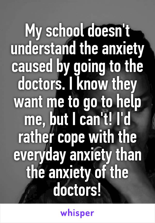 My school doesn't understand the anxiety caused by going to the doctors. I know they want me to go to help me, but I can't! I'd rather cope with the everyday anxiety than the anxiety of the doctors!