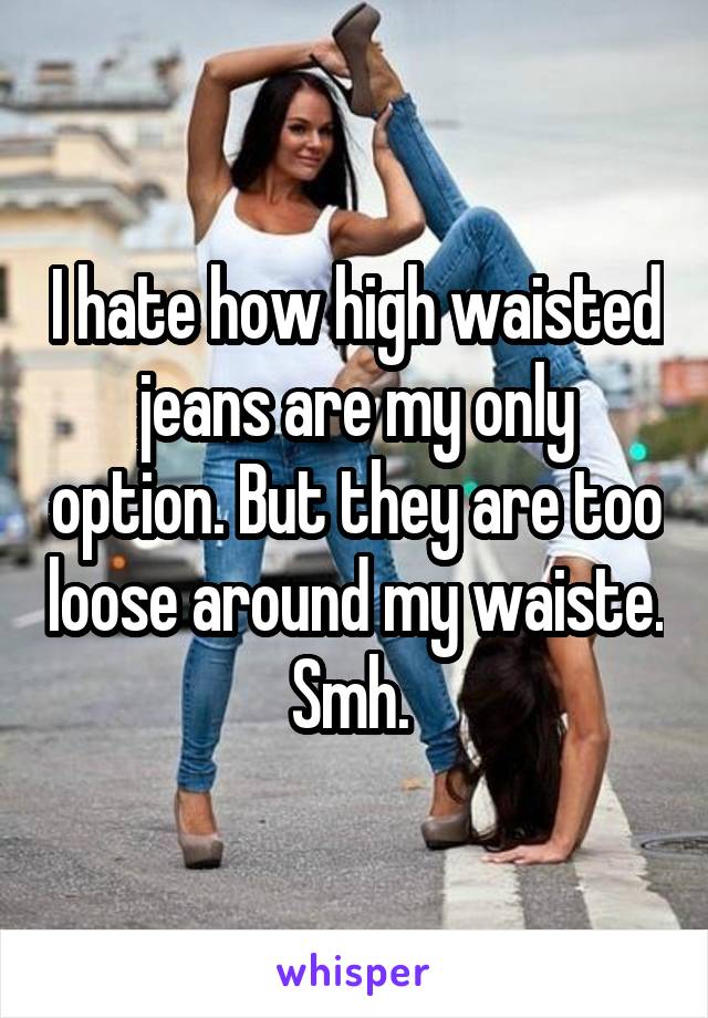 I hate how high waisted jeans are my only option. But they are too loose around my waiste. Smh. 