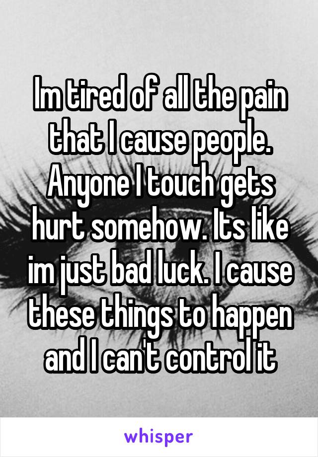 Im tired of all the pain that I cause people. Anyone I touch gets hurt somehow. Its like im just bad luck. I cause these things to happen and I can't control it